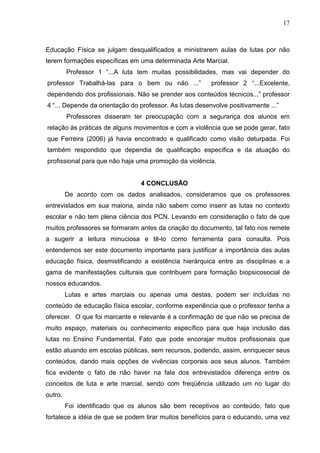 17



Educação Física se julgam desqualificados a ministrarem aulas de lutas por não
terem formações específicas em uma determinada Arte Marcial.
         Professor 1 “...A luta tem muitas possibilidades, mas vai depender do
professor Trabalhá-las para o bem ou não ...”            professor 2 “...Excelente,
dependendo dos profissionais. Não se prender aos conteúdos técnicos...” professor
4 “... Depende da orientação do professor. As lutas desenvolve positivamente ...”
         Professores disseram ter preocupação com a segurança dos alunos em
relação às práticas de alguns movimentos e com a violência que se pode gerar, fato
que Ferreira (2006) já havia encontrado e qualificado como visão deturpada. Foi
também respondido que dependia de qualificação específica e da atuação do
profissional para que não haja uma promoção da violência.


                                 4 CONCLUSÃO
         De acordo com os dados analisados, consideramos que os professores
entrevistados em sua maioria, ainda não sabem como inserir as lutas no contexto
escolar e não tem plena ciência dos PCN. Levando em consideração o fato de que
muitos professores se formaram antes da criação do documento, tal fato nos remete
a sugerir a leitura minuciosa e tê-lo como ferramenta para consulta. Pois
entendemos ser este documento importante para justificar a importância das aulas
educação física, desmistificando a existência hierárquica entre as disciplinas e a
gama de manifestações culturais que contribuem para formação biopsicosocial de
nossos educandos.
         Lutas e artes marciais ou apenas uma destas, podem ser incluídas no
conteúdo de educação física escolar, conforme experiência que o professor tenha a
oferecer. O que foi marcante e relevante é a confirmação de que não se precisa de
muito espaço, materiais ou conhecimento específico para que haja inclusão das
lutas no Ensino Fundamental. Fato que pode encorajar muitos profissionais que
estão atuando em escolas públicas, sem recursos, podendo, assim, enriquecer seus
conteúdos, dando mais opções de vivências corporais aos seus alunos. Também
fica evidente o fato de não haver na fala dos entrevistados diferença entre os
conceitos de luta e arte marcial, sendo com freqüência utilizado um no lugar do
outro.
         Foi identificado que os alunos são bem receptivos ao conteúdo, fato que
fortalece a idéia de que se podem tirar muitos benefícios para o educando, uma vez
 
