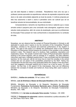 18



que ele está disposto a realizar a atividade. Ressaltamos mais uma vez que o
professor precisa aproveitar as experiências culturais de expressão corporal de cada
aluno e de cada comunidade adjacente ao local da escola. A vivência proposta por
eles traz autonomia e assim o aluno é percebido como ser cultural que vai se
beneficiar através da transversalidade, da sua motricidade.
       Compreendendo o tamanho da importância do tema e sabendo que a nossa
amostra ainda é pequena para uma conclusão mais abrangente, sugerimos novos
estudos nesta perspectiva, além de cursos de atualização, para que os profissionais
de Educação Física possam ter mais conhecimento e empoderamento no conteúdo
de lutas.


                                   ABSTRACT
Nowadays, we can observe that the content of Physical Education in Schools is still
dedicated to sports and it seems to be the remnants of the Competitive Physical
Education, oriented to the physical and technical performance of the student in
sports. The goal of this study is to identify the professional vision of the Physical
Education on Elementary School towards the insertion of the wrestles in the contents
worked in class. The research was of a studious, field, qualitative, descriptive and
explanatory nature. The people involved were made of Physical Education teachers
working in the school segment, with an average of 17 subjects. The data collection
instrument used was a validated questionnaire. It was concluded that the interviewed
teachers, for the most part, still do not know how to insert the wrestles in the school
context and are not aware of the possibilities presented by the NCP. Taking into
consideration the fact that many have graduated before the creation of the document,
such fact suggests a thorough reading and to have it as a tool for query. It is also
evident the fact that, in the speech of the interviewees, there are not difference
between the concepts of wrestle and martial art, those being often used in place of
the other.


                                   REFERÊNCIAS
BARDIN, L. Análise de conteúdo. 70ª ed. Lisboa, 1977.

BRASIL. Leis de Diretrizes e Bases da Educação Brasileira (LDB), Brasília, 1996.

BRASIL. Ministério da Educação e do Desporto. Secretaria de Educação
Fundamental. Parâmetros Curriculares Nacionais para o Ensino Fundamental.
Ministério da Educação e do Desporto. Secretaria de Educação Fundamental.
Brasília, 1997, 1998.

FERREIRA, H. S. As lutas na educação física escolar. Fortaleza – CE: 2006

FREIRE, P. Pedagogia da autonomia: saberes necessários a pratica educativa. 30ª
ed. São Paulo: Paz e terra, 1996.
 