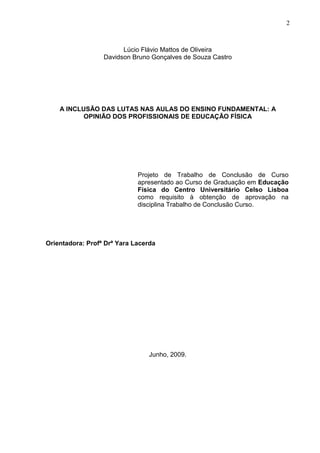2



                        Lúcio Flávio Mattos de Oliveira
                  Davidson Bruno Gonçalves de Souza Castro




    A INCLUSÃO DAS LUTAS NAS AULAS DO ENSINO FUNDAMENTAL: A
           OPINIÃO DOS PROFISSIONAIS DE EDUCAÇÃO FÍSICA




                             Projeto de Trabalho de Conclusão de Curso
                             apresentado ao Curso de Graduação em Educação
                             Física do Centro Universitário Celso Lisboa
                             como requisito à obtenção de aprovação na
                             disciplina Trabalho de Conclusão Curso.




Orientadora: Profª Drª Yara Lacerda




                                Junho, 2009.
 