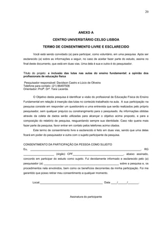 20




                                             ANEXO A

                       CENTRO UNIVERSITÁRIO CELSO LISBOA

               TERMO DE CONSENTIMENTO LIVRE E ESCLARECIDO

       Você está sendo convidado (a) para participar, como voluntário, em uma pesquisa. Após ser
esclarecido (a) sobre as informações a seguir, no caso de aceitar fazer parte do estudo, assine no
final deste documento, que está em duas vias. Uma dela é sua e outra é do pesquisador.


Título do projeto: a inclusão das lutas nas aulas do ensino fundamental: a opinião dos
profissionais de educação física

Pesquisador responsável: Davidson Castro e Lúcio de Oliveira
Telefone para contato: (21) 86497506
Orientador: Profª. Drª. Yara Lacerda.

       O Objetivo desta pesquisa é identificar a visão do profissional de Educação Física do Ensino
Fundamental em relação à inserção das lutas no conteúdo trabalhado na aula. A sua participação na
pesquisa consiste em responder um questionário e uma entrevista que serão realizados pelo próprio
pesquisador, sem qualquer prejuízo ou constrangimento para o pesquisado. As informações obtidas
através da coleta de dados serão utilizadas para alcançar o objetivo acima proposto, e para a
composição do relatório de pesquisa, resguardando sempre sua identidade. Caso não queira mais
fazer parte da pesquisa, favor entrar em contato pelos telefones acima citados.
       Este termo de consentimento livre e esclarecido é feito em duas vias, sendo que uma delas
ficará em poder do pesquisador e outra com o sujeito participante da pesquisa.


CONSENTIMENTO DA PARTICIPAÇÃO DA PESSOA COMO SUJEITO
Eu,   ________________________________________________________________________,                RG
____________________ (órgão) CPF_________________________________, abaixo assinado,
concordo em participar do estudo como sujeito. Fui devidamente informado e esclarecido pelo (a)
pesquisador (a) _________________________________________________ sobre a pesquisa e, os
procedimentos nela envolvidos, bem como os benefícios decorrentes da minha participação. Foi me
garantido que posso retirar meu consentimento a qualquer momento.


       Local:_________________________________________ Data ____/______/_______.




                                      Assinatura do participante
 