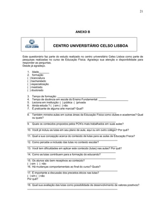 21




                                           ANEXO B



                        CENTRO UNIVERSITÁRIO CELSO LISBOA

Este questionário faz parte do estudo realizado no centro universitário Celso Lisboa como parte de
pesquisas realizadas no curso de Educação Física. Agradeço sua atenção e disponibilidade para
responder as perguntas.
Desde já agradeço.

   1. Idade_______
   2. formação
   ( ) licenciatura
   ( ) bacharelado
   ( ) especialização
   ( ) mestrado
   ( ) doutorado

   3. Tempo de formação: _________________________________
   4. Tempo de docência em escola do Ensino Fundamental: ____________________
   5. Leciona em instituição: ( ) pública ( )privada
   6. Ainda estuda ? ( ) sim ( ) não
   7. É praticante de alguma arte marcial? Qual?
   ____________________________________________________________
   8. Também ministra aulas em outras áreas da Educação Física como clubes e academias? Qual
        ou quais?
   ____________________________________________________________
   9. Quais os conteúdos propostos pelos PCN’s mais trabalhados em suas aulas?
   ____________________________________________________________
   10. Você já incluiu as lutas em seu plano de aula, aqui ou em outro colégio? Por quê?
   ____________________________________________________________
   11. Qual a sua concepção acerca do conteúdo de lutas para as aulas de Educação Física?
   _____________________________________________________________
   12. Como percebe a inclusão das lutas no contexto escolar?
   _____________________________________________________________
   13. Você tem dificuldades em aplicar este conteúdo (lutas) nas aulas? Por quê?
   ____________________________________________________________
   14. Como as lutas contribuem para a formação do educando?
   ____________________________________________________________
   15. Os alunos são bem receptivos ao conteúdo?
   ( ) sim ( ) não
   16. Há mudanças comportamentais ao final do curso? Quais?
   _____________________________________________________________
   17. É importante a discussão dos preceitos éticos nas lutas?
   ( ) sim ( ) não
   Por quê?
   _____________________________________________________________
   18. Qual sua avaliação das lutas como possibilidade de desenvolvimento de valores positivos?
   _____________________________________________________________
 