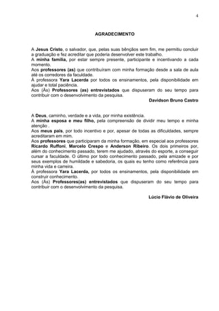 4



                              AGRADECIMENTO


A Jesus Cristo, o salvador, que, pelas suas bênçãos sem fim, me permitiu concluir
a graduação e fez acreditar que poderia desenvolver este trabalho.
A minha família, por estar sempre presente, participante e incentivando a cada
momento.
Aos professores (as) que contribuíram com minha formação desde a sala de aula
até os corredores da faculdade.
À professora Yara Lacerda por todos os ensinamentos, pela disponibilidade em
ajudar e total paciência.
Aos (Às) Professores (as) entrevistados que dispuseram do seu tempo para
contribuir com o desenvolvimento da pesquisa.
                                                           Davidson Bruno Castro


A Deus, caminho, verdade e a vida, por minha existência.
A minha esposa e meu filho, pela compreensão de dividir meu tempo e minha
atenção .
Aos meus pais, por todo incentivo e por, apesar de todas as dificuldades, sempre
acreditaram em mim.
Aos professores que participaram da minha formação, em especial aos professores
Ricardo Ruffoni, Marcelo Crespo e Anderson Ribeiro. Os dois primeiros por,
além do conhecimento passado, terem me ajudado, através do esporte, a conseguir
cursar a faculdade. O último por todo conhecimento passado, pela amizade e por
seus exemplos de humildade e sabedoria, os quais eu tenho como referência para
minha vida e carreira.
À professora Yara Lacerda, por todos os ensinamentos, pela disponibilidade em
construir conhecimento.
Aos (Às) Professores(as) entrevistados que dispuseram do seu tempo para
contribuir com o desenvolvimento da pesquisa.

                                                        Lúcio Flávio de Oliveira
 