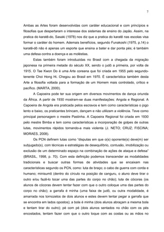 7



Ambas as Artes foram desenvolvidas com caráter educacional e com princípios e
filosofias que despertaram o interesse dos sistemas de ensino do Japão. Assim, na
pratica do karatê-do, Sasaki (1978) nos diz que a pratica do karatê nas escolas visa
formar o caráter do homem. Ademais benefícios, segundo Funakoshi (1975, p.14) o
karatê-dô não é apenas um esporte que ensina a bater e dar ponta pés; é também
uma defesa contra a doença e as moléstias.
      Estas também foram introduzidas no Brasil com a chegada da migração
japonesa na primeira metade do século XX, sendo o judô a primeira, por volta de
1915. O Tae Kwon Do é uma Arte coreana que foi criada em 1955 pelo segundo-
tenente Choi Hong Hi. Chegou ao Brasil em 1970. É característica também desta
Arte a filosofia voltada para a formação de um Homem mais controlado, crítico e
pacífico. (MARTA, 2000).
      A Capoeira pode ter sua origem em diversos movimentos de dança oriunda
da África. A partir de 1930 mostram-se duas manifestações: Angola e Regional. A
Capoeira de Angola era praticada pelos escravos e tem como características o jogo
lento e baixo, os praticantes brincam, dançam e não utilizam a violência. Teve como
principal personagem o mestre Pastinha. A Capoeira Regional foi criada em 1930
pelo mestre Bimba e tem como características a incorporação de golpes de outras
lutas, movimentos rápidos tornando-a mais violenta (J. NETO; CRUZ; FISCINA;
MORAES, 2008).
      Os PCN definem lutas como “disputas em que o(s) oponente(s) deve(m) ser
subjugado(s), com técnicas e estratégias de desequilíbrio, contusão, imobilização ou
exclusão de um determinado espaço na combinação de ações de ataque e defesa”
(BRASIL, 1998, p. 70). Com esta definição podemos transcender as modalidades
tradicionais e buscar outras formas de atividades que se encaixam nas
características segundo os PCN, como: luta de braço; o cabo de guerra com corda e
humano; minisumô (dentro do círculo na posição de canguru, o aluno deve tirar o
outro e/ou fazê-lo tocar uma das partes do corpo no chão); luta de cócoras (os
alunos de cócoras devem tentar fazer com que o outro coloque uma das partes do
corpo no chão); a garrafa é minha (uma faixa de judô, ou outra modalidade, é
amarrada nos tornozelos de dois alunos e estes devem tentar pegar a garrafa que
se encontra em lados opostos); a bola é minha (dois alunos abraçam a mesma bola
e tentam tirar do outro); pé com pé (dois alunos sentados no chão com os pés
encostados, tentam fazer com que o outro toque com as costas ou as mãos no
 