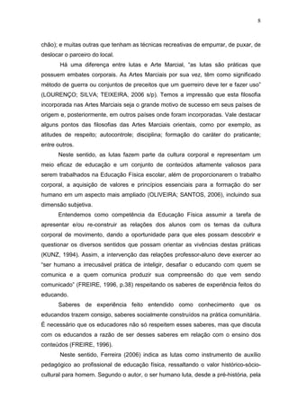 8



chão); e muitas outras que tenham as técnicas recreativas de empurrar, de puxar, de
deslocar o parceiro do local.
       Há uma diferença entre lutas e Arte Marcial, “as lutas são práticas que
possuem embates corporais. As Artes Marciais por sua vez, têm como significado
método de guerra ou conjuntos de preceitos que um guerreiro deve ter e fazer uso”
(LOURENÇO; SILVA; TEIXEIRA, 2006 s/p). Temos a impressão que esta filosofia
incorporada nas Artes Marciais seja o grande motivo de sucesso em seus países de
origem e, posteriormente, em outros países onde foram incorporadas. Vale destacar
alguns pontos das filosofias das Artes Marciais orientais, como por exemplo, as
atitudes de respeito; autocontrole; disciplina; formação do caráter do praticante;
entre outros.
      Neste sentido, as lutas fazem parte da cultura corporal e representam um
meio eficaz de educação e um conjunto de conteúdos altamente valiosos para
serem trabalhados na Educação Física escolar, além de proporcionarem o trabalho
corporal, a aquisição de valores e princípios essenciais para a formação do ser
humano em um aspecto mais ampliado (OLIVEIRA; SANTOS, 2006), incluindo sua
dimensão subjetiva.
      Entendemos como competência da Educação Física assumir a tarefa de
apresentar e/ou re-construir as relações dos alunos com os temas da cultura
corporal de movimento, dando a oportunidade para que eles possam descobrir e
questionar os diversos sentidos que possam orientar as vivências destas práticas
(KUNZ, 1994). Assim, a intervenção das relações professor-aluno deve exercer ao
“ser humano a irrecusável prática de inteligir, desafiar o educando com quem se
comunica e a quem comunica produzir sua compreensão do que vem sendo
comunicado” (FREIRE, 1996, p.38) respeitando os saberes de experiência feitos do
educando.
      Saberes de experiência feito entendido como conhecimento que os
educandos trazem consigo, saberes socialmente construídos na prática comunitária.
É necessário que os educadores não só respeitem esses saberes, mas que discuta
com os educandos a razão de ser desses saberes em relação com o ensino dos
conteúdos (FREIRE, 1996).
       Neste sentido, Ferreira (2006) indica as lutas como instrumento de auxílio
pedagógico ao profissional de educação física, ressaltando o valor histórico-sócio-
cultural para homem. Segundo o autor, o ser humano luta, desde a pré-história, pela
 