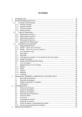 SUMÁRIO
1 INTRODUÇÃO....................................................................................................................... 16
2 REVISÃO BIBLIOGRÁFICA................................................................................................ 18
2.1 Evolução da Manutenção................................................................................................. 18
2.1.1 Primeira Geração ......................................................................................................... 18
2.1.2 Segunda Geração ......................................................................................................... 18
2.1.3 Terceira Geração.......................................................................................................... 19
2.1.4 Quarta Geração............................................................................................................ 19
2.2 Tipos de Manutenção....................................................................................................... 19
2.2.1 Manutenção Corretiva ................................................................................................. 20
2.2.2 Manutenção Preventiva ............................................................................................... 20
2.2.3 Manutenção Preditiva.................................................................................................. 21
2.2.4 Manutenção Detectiva ................................................................................................. 21
2.2.5 Engenharia de Manutenção ......................................................................................... 21
2.3 Indicadores de manutenção ............................................................................................. 21
2.3.1 Disponibilidade física.................................................................................................. 22
2.3.2 MTTR – Mean Time To Repair................................................................................... 23
2.3.3 MTBF – Mean Time Between failures ........................................................................ 23
2.4 Lean Manufacturing .................................................................................................... 24
2.5 Seis Sigma ................................................................................................................... 26
2.5.1 Definição ..................................................................................................................... 26
2.5.2 Utilização da constante 1,5 no cálculo do nível seis sigma......................................... 28
2.5.3 Equipe Seis Sigma....................................................................................................... 31
2.5.4 Etapas da Metodologia Seis Sigma ............................................................................. 32
2.6 Lean Six Sigma............................................................................................................ 35
2.7 Implantação do Lean Six Sigma .................................................................................. 36
2.7.1 Definir.......................................................................................................................... 36
2.7.2 Medir ........................................................................................................................... 39
2.7.3 Analisar........................................................................................................................ 46
2.7.4 Melhorar ...................................................................................................................... 47
2.7.5 Controlar...................................................................................................................... 48
3 PROBLEMA, PROPOSTA, OBJETIVOS E JUSTIFICATIVA............................................ 50
3.1 Descrição do problema................................................................................................ 50
3.2 Descrição da proposta.................................................................................................. 50
3.3 Objetivos principal e secundário ................................................................................. 50
3.4 Justificativa.................................................................................................................. 51
4 METODOLOGIA.................................................................................................................... 54
4.1 Natureza da Pesquisa................................................................................................... 54
4.2 Forma de abordagem ................................................................................................... 54
4.3 Objetivos da pesquisa.................................................................................................. 55
4.4 Procedimentos da pesquisa.......................................................................................... 55
4.5 Fonte dos dados ........................................................................................................... 55
4.6 O universo ................................................................................................................... 56
4.7 O tamanho da amostra................................................................................................. 56
4.8 O período de estudos ................................................................................................... 56
4.9 Forma de análise e interpretação dos dados ................................................................ 56
4.10 Forma de apresentação dos resultados......................................................................... 56
5 DESENVOLVIMENTO.......................................................................................................... 57
 