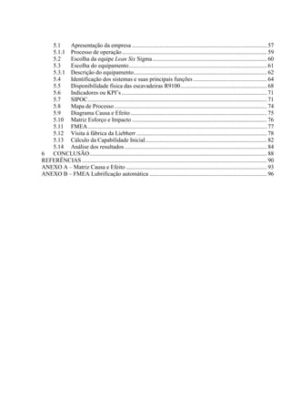 5.1 Apresentação da empresa ............................................................................................ 57
5.1.1 Processo de operação................................................................................................... 59
5.2 Escolha da equipe Lean Six Sigma.............................................................................. 60
5.3 Escolha do equipamento.............................................................................................. 61
5.3.1 Descrição do equipamento........................................................................................... 62
5.4 Identificação dos sistemas e suas principais funções .................................................. 64
5.5 Disponibilidade física das escavadeiras R9100........................................................... 68
5.6 Indicadores ou KPI’s ................................................................................................... 71
5.7 SIPOC.......................................................................................................................... 71
5.8 Mapa de Processo........................................................................................................ 74
5.9 Diagrama Causa e Efeito............................................................................................. 75
5.10 Matriz Esforço e Impacto ............................................................................................ 76
5.11 FMEA.......................................................................................................................... 77
5.12 Visita à fábrica da Liebherr ......................................................................................... 78
5.13 Cálculo da Capabilidade Inicial................................................................................... 82
5.14 Análise dos resultados ................................................................................................. 84
6 CONCLUSÃO......................................................................................................................... 88
REFERÊNCIAS .............................................................................................................................. 90
ANEXO A – Matriz Causa e Efeito ................................................................................................ 93
ANEXO B – FMEA Lubrificação automática ................................................................................ 96
 