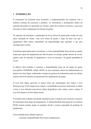 16
1 INTRODUÇÃO
O crescimento da economia torna necessário o comprometimento das empresas com a
melhoria contínua dos processos e produtos. As ineficiências e desempenhos abaixo do
esperado não podem ser repassados aos clientes, sejam eles externos ou internos, o que torna
necessário a efetiva implantação de sistemas de gestão.
No segmento da mineração, a implantação de novas formas de gestão pode resultar em uma
maior satisfação do cliente. Uma nova forma de gestão é capaz de fazer com que o
equipamento falhe menos, aumentando sua disponibilidade para operação, o que gera
satisfação para o cliente.
O problema apresentado pelas escavadeiras é a baixa disponibilidade física devido ao grande
tempo para reparo do equipamento por falta de peças em estoque, grande número de recalls,
quebras antes do esperado. O equipamento é novo no mercado e há grande quantidade de
recalls.
O objetivo deste trabalho é aumentar a disponibilidade física de um grupo de quatro
escavadeiras LIEBHERR, modelo R9100, de uma mineração através da implementação do
projeto Lean Seis Sigma, melhorando a imagem da gerência de manutenção junto aos clientes
internos através do domínio da manutenção dos equipamentos do grupo.
O Lean Seis Sigma aproveita os pontos fortes das metodologias Seis Sigma e Lean
Manufacturing. O Seis Sigma busca reduzir a variabilidade do processo, diminuindo as falhas
e erros, o Lean Manufacturing buscar reduzir desperdícios como: tempo, custos e espaço. O
Lean Seis Sigma é um Seis Sigma enxuto.
O resultado deste trabalho terá grande importância para a empresa, pois otimizará o processo
de manutenção deste grupo de equipamentos. A indisponibilidade deste grupo de escavadeiras
R9100 acarreta grandes perdas na produção devido à extensa capacidade de produção do
equipamento.
Como resultado deste trabalho espera-se:
- aumentar a disponibilidade física desses equipamentos;
 