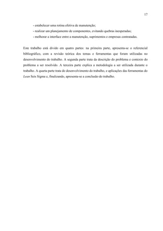 17
- estabelecer uma rotina efetiva de manutenção;
- realizar um planejamento de componentes, evitando quebras inesperadas;
- melhorar a interface entre a manutenção, suprimentos e empresas contratadas.
Este trabalho está divido em quatro partes: na primeira parte, apresenta-se o referencial
bibliográfico, com a revisão teórica dos temas e ferramentas que foram utilizadas no
desenvolvimento do trabalho. A segunda parte trata da descrição do problema e contexto do
problema a ser resolvido. A terceira parte explica a metodologia a ser utilizada durante o
trabalho. A quarta parte trata do desenvolvimento do trabalho, e aplicações das ferramentas do
Lean Seis Sigma e, finalizando, apresenta-se a conclusão do trabalho.
 