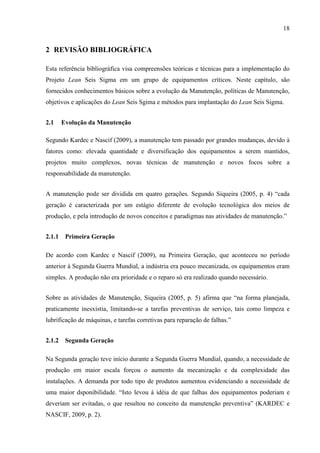 18
2 REVISÃO BIBLIOGRÁFICA
Esta referência bibliográfica visa compreensões teóricas e técnicas para a implementação do
Projeto Lean Seis Sigma em um grupo de equipamentos críticos. Neste capítulo, são
fornecidos conhecimentos básicos sobre a evolução da Manutenção, políticas de Manutenção,
objetivos e aplicações do Lean Seis Sgima e métodos para implantação do Lean Seis Sigma.
2.1 Evolução da Manutenção
Segundo Kardec e Nascif (2009), a manutenção tem passado por grandes mudanças, devido à
fatores como: elevada quantidade e diversificação dos equipamentos a serem mantidos,
projetos muito complexos, novas técnicas de manutenção e novos focos sobre a
responsabilidade da manutenção.
A manutenção pode ser dividida em quatro gerações. Segundo Siqueira (2005, p. 4) “cada
geração é caracterizada por um estágio diferente de evolução tecnológica dos meios de
produção, e pela introdução de novos conceitos e paradigmas nas atividades de manutenção.”
2.1.1 Primeira Geração
De acordo com Kardec e Nascif (2009), na Primeira Geração, que aconteceu no período
anterior à Segunda Guerra Mundial, a indústria era pouco mecanizada, os equipamentos eram
simples. A produção não era prioridade e o reparo só era realizado quando necessário.
Sobre as atividades de Manutenção, Siqueira (2005, p. 5) afirma que “na forma planejada,
praticamente inesxistia, limitando-se a tarefas preventivas de serviço, tais como limpeza e
lubrificação de máquinas, e tarefas corretivas para reparação de falhas.”
2.1.2 Segunda Geração
Na Segunda geração teve início durante a Segunda Guerra Mundial, quando, a necessidade de
produção em maior escala forçou o aumento da mecanização e da complexidade das
instalações. A demanda por todo tipo de produtos aumentou evidenciando a necessidade de
uma maior dsponibilidade. “Isto levou à idéia de que falhas dos equipamentos poderiam e
deveriam ser evitadas, o que resultou no conceito da manutenção preventiva” (KARDEC e
NASCIF, 2009, p. 2).
 