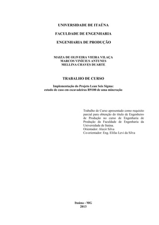 UNIVERSIDADE DE ITAÚNA
FACULDADE DE ENGENHARIA
ENGENHARIA DE PRODUÇÃO
MAIZA DE OLIVEIRA VIEIRA VILAÇA
MARCOS VINÍCIUS ANTUNES
MELLINA CHAVES DUARTE
TRABALHO DE CURSO
Implementação do Projeto Lean Seis Sigma:
estudo de caso em escavadeiras R9100 de uma mineração
Trabalho de Curso apresentado como requisito
parcial para obtenção do título de Engenheiro
de Produção no curso de Engenharia de
Produção da Faculdade de Engenharia da
Universidade de Itaúna.
Orientador: Alecir Silva
Co-orientador: Eng. Elifas Levi da Silva
Itaúna - MG
2013
 