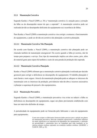 20
2.2.1 Manutenção Corretiva
Segundo Kardec e Nascif (2009, p. 38) a “manutenção corretiva é a atuação para a correção
da falha ou do desempenho menor do que o esperado”. A manutenção corretiva pode ser
realizada devido ao desempenho deficiente do equipamento ou à ocorrência de falhas.
Para Kardec e Nascif (2009) a manutenção corretiva visa corrigir e restaurar o funcionamento
do equipamento, e pode ser divida em corretiva não planejada e corretiva planejada.
2.2.1.1 Manutenção Corretiva Não Planejada
De acordo com Kardec e Nascif (2009), a manutenção corretiva não planejada pode ser
chamada também de manutenção emergencial. Ela ocorre quando a falha já ocorreu, não há
tempo para preparar o serviço. Esse tipo de manutenção implica em altos custos, pois, além
do material gasto para reparo há também o custo de uma parada de produção não esperada.
2.2.1.2 Manutenção Corretiva Planejada
Kardec e Nascif (2009) afirmam que a manutenção corretiva planejada é realizada por decisão
gerencial para corrigir a deficiência no desempenho do equipamento. O trabalho planejado é
mais barato e mais seguro. Através da manutenção planejada pode-se adequar os interesses da
manutenção com os interesses da produção, providenciar mão-de-obra e recursos necessários
e planejar a segurança do pessoal e dos equipamentos.
2.2.2 Manutenção Preventiva
Segundo Kardec e Nascif (2009), a manutenção preventiva visa evitar ou reduzir a falha ou
deficiência no desempenho do equipamento, segue um plano previamente estabelecido com
base em intervalos definidos de tempo.
A periodicidade do equipamento pode ser fornecida pelo fabricante e varia de equipamento
para equipamento:
Como nem sempre os fabricantes fornecem dados precisos para a adoção nos planos
de manutenção preventiva, além das condições operacionais e ambientais influírem
de modo significativo na expectativa de degradação dos equipamentos, a definição
de periodicidade e substituição deve ser estipulada para cada instalação ou no
máximo plantas similares operando em condições também similares. (KARDEC e
NASCIF, 2009, p. 42)
 