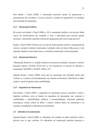 21
Para Kardec e Nascif (2009), a manutenção preventiva apesar de proporcionar o
gerenciamento das atividades e recursos, promove a parada do equipamento ou instalação
para realização da manutenção.
2.2.3 Manutenção Preditiva
De acordo com Kardec e Nascif (2009, p. 45) a manutenção preditiva visa prevenir falhas
através do monitoramento das condições e fazer a intervenção para correção quando
necessário, “permitindo a operação contínua do equipamento pelo maior tempo possível”
Kardec e Nascif (2009) afirmam que este tipo de monitoramento permite a programação do
serviço e tomada de decições relacionadas à produção, além de reduzir falhas graves e não
esperadas. Quando a intervenção ocorre, é realizada a manutenção corretiva planejada.
2.2.4 Manutenção Detectiva
“Manutenção Detectiva é a atuação efetuada em sistemas de proteção, comando e controle,
buscando detectar FALHAS OCULTAS ou não perceptíveis ao pessoal de operação e
manutenção” (KARDEC e NASCIF, 2009, p. 47)
Segundo Kardec e Nascif (2009), neste tipo de manutenção são realizadas tarefas para
verificar se o sistema está desempenhando suas funções corretamente. Identificam-se falhas
ocultas e é possível garantir maior confiabilidade.
2.2.5 Engenharia de Manutenção
Para Kardec e Nascif (2009), a engenharia de manutenção procura consolidar a rotina e
implantar melhorias, entre as funções da engenharia de manutenção está: aumentar a
confiabilidade e disponibilidade; melhorar a manutenabilidade; solucionar problemas
tecnológicos; realizar análise de falhas e estudos; elaborar planos de manutenção e de
inspeção e acompanhar os indicadores de manutenção.
2.3 Indicadores de manutenção
Segundo Kardec e Nascif (2009), os indicadores são medidas ou dados numéricos sobre o
processo que se quer controlar. Os indicadores de manutenção permitem gerenciar a
 