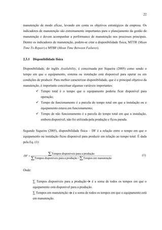 22
manutenção de modo eficaz, levando em conta os objetivos estratégicos da empresa. Os
indicadores de manutenção são extremamente importantes para o planejamento da gestão de
manutenção e devem acompanhar a performance de manutenção nos processos principais.
Dentre os indicadores de manutenção, podem-se citar a disponibilidade física, MTTR (Mean
Time To Repair) e MTBF (Mean Time Between Failures).
2.3.1 Disponibilidade física
Disponibilidade, do inglês Availability, é conceituada por Siqueira (2005) como sendo o
tempo em que o equipamento, sistema ou instalação está disponível para operar ou em
condições de produzir. Para melhor caracterizar disponibilidade, que é o principal objetivo da
manutenção, é importante conceituar algumas variáveis importantes:
 Tempo total é o tempo que o equipamento poderia ficar disponível para
operação;
 Tempo de funcionamento é a parcela do tempo total em que a instalação ou e
equipamento estava em funcionamento;
 Tempo de não funcionamento é a parcela do tempo total em que a instalação,
embora disponível, não foi utilizada pela produção e ficou parada.
Segundo Siqueira (2005), disponibilidade física – DF é a relação entre o tempo em que o
equipamento ou instalação ficou disponível para produzir em relação ao tempo total. É dada
pela Eq. (1):
Tempos disponíveis para a produção
Tempos disponíveis para a produção + Tempos em manutenção
DF 

 
(1)
Onde:
∑ Tempos disponíveis para a produção é a soma de todos os tempos em que o
equipamento está disponível para a produção.
∑ Tempos em manutenção é a soma de todos os tempos em que o equipamento está
em manutenção.
 