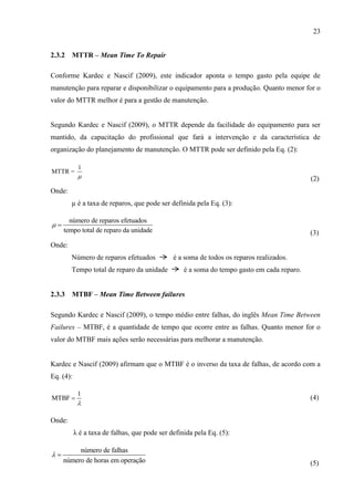 23
2.3.2 MTTR – Mean Time To Repair
Conforme Kardec e Nascif (2009), este indicador aponta o tempo gasto pela equipe de
manutenção para reparar e disponibilizar o equipamento para a produção. Quanto menor for o
valor do MTTR melhor é para a gestão de manutenção.
Segundo Kardec e Nascif (2009), o MTTR depende da facilidade do equipamento para ser
mantido, da capacitação do profissional que fará a intervenção e da característica de
organização do planejamento de manutenção. O MTTR pode ser definido pela Eq. (2):
1
MTTR =
 (2)
Onde:
µ é a taxa de reparos, que pode ser definida pela Eq. (3):
número de reparos efetuados
tempo total de reparo da unidade
 
(3)
Onde:
Número de reparos efetuados é a soma de todos os reparos realizados.
Tempo total de reparo da unidade é a soma do tempo gasto em cada reparo.
2.3.3 MTBF – Mean Time Between failures
Segundo Kardec e Nascif (2009), o tempo médio entre falhas, do inglês Mean Time Between
Failures – MTBF, é a quantidade de tempo que ocorre entre as falhas. Quanto menor for o
valor do MTBF mais ações serão necessárias para melhorar a manutenção.
Kardec e Nascif (2009) afirmam que o MTBF é o inverso da taxa de falhas, de acordo com a
Eq. (4):
1
MTBF

 (4)
Onde:
λ é a taxa de falhas, que pode ser definida pela Eq. (5):
número de falhas
número de horas em operação
 
(5)
 