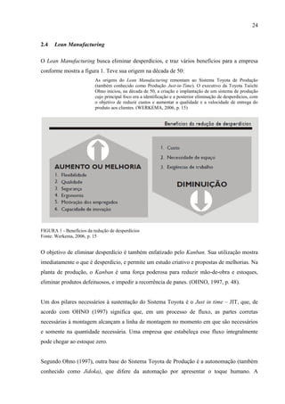 24
2.4 Lean Manufacturing
O Lean Manufacturing busca eliminar desperdícios, e traz vários benefícios para a empresa
conforme mostra a figura 1. Teve sua origem na década de 50:
As origens do Lean Manufacturing remontam ao Sistema Toyota de Produção
(também conhecido como Produção Just-in-Time). O executivo da Toyota Taiichi
Ohno iniciou, na década de 50, a criação e implantação de um sistema de produção
cujo principal foco era a identificação e a posterior eliminação de desperdícios, com
o objetivo de reduzir custos e aumentar a qualidade e a velocidade de entrega do
produto aos clientes. (WERKEMA, 2006, p. 15)
FIGURA 1 - Benefícios da redução de desperdícios
Fonte: Werkema, 2006, p. 15
O objetivo de eliminar desperdício é também enfatizado pelo Kanban. Sua utilização mostra
imediatamente o que é desperdício, e permite um estudo criativo e propostas de melhorias. Na
planta de produção, o Kanban é uma força poderosa para reduzir mão-de-obra e estoques,
eliminar produtos defeituosos, e impedir a recorrência de panes. (OHNO, 1997, p. 48).
Um dos pilares necessários à sustentação do Sistema Toyota é o Just in time – JIT, que, de
acordo com OHNO (1997) significa que, em um processo de fluxo, as partes corretas
necessárias à montagem alcançam a linha de montagem no momento em que são necessários
e somente na quantidade necessária. Uma empresa que estabeleça esse fluxo integralmente
pode chegar ao estoque zero.
Segundo Ohno (1997), outra base do Sistema Toyota de Produção é a autonomação (também
conhecido como Jidoka), que difere da automação por apresentar o toque humano. A
 