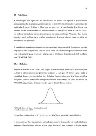26
2.5 Seis Sigma
A metodologia Seis Sigma está se consolidando no mundo dos negócios e possibilitando
grandes conquistas às empresas, um método que se concentra na diminuição ou eliminação da
incidência de erros, defeitos e falhas em um processo. A metodologia Seis Sigma visa
também reduzir a variabilidade do processo Smith e Adams (2000, apud WATSON, 2001).
Ela pode ser aplicada na maioria dos setores da atividade econômica. Alcançar o Seis Sigma
signiﬁca reduzir defeitos, erros e falhas aproximando de zero e atingir a quase perfeição no
desempenho dos processos.
A metodologia associa um rigoroso enfoque estatístico a um arsenal de ferramentas que são
empregadas com o objetivo de caracterizar as fontes da variabilidade para demonstrar como
esse conhecimento pode controlar e aperfeiçoar os resultados do processo, Smith e Adams
apud (WATSON, 2001).
2.5.1 Definição
Segundo Rotondaro et al. (2010), Seis Sigma é uma estratégia gerencial de mudanças para
acelerar o aprimoramento de processos, produtos e serviços. O termo sigma mede a
capacidade do processo em trabalhar livre de falhas. Quando falamos de Seis Sigma, significa
redução na variação do resultado entregue aos clientes numa taxa de 3,4 falhas por milhão ou
99,99966% de perfeição. A figura 2 mostra a curva de distribuição normal.
FIGURA 2 - Curva de Gauss - Distribuição normal
Fonte: Rotondaro et al. (2010)
De acordo com Rotondaro et al. (2010), o termo Seis Sigma possui vários significados:
1) Como métrica, Seis Sigma (6 σ) é utilizado para medir o desempenho e a variabilidade dos
processos. Os estatísticos utilizam a letra grega Sigma (σ) para expressar o desvio padrão
 