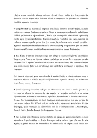 27
relativo a uma população. Quanto maior o valor de Sigma, melhor é o desempenho do
processo. Utilizar Sigma nesse contexto facilita a comparação da qualidade de diferentes
produtos, serviços e processos.
A competitividade da maioria das empresas está situada entre três a quatro Sigma. Existem
muitas empresas que funcionam nessa faixa. Sigma se torna exponencial quando traduzida em
defeitos por milhão de oportunidades (DPMO). Um desempenho perto de um Sigma (1σ)
mostra que o processo produz mais defeitos do que bons resultados. Seis sigma significa, na
realidade, um desempenho que se situa (em termos da qualidade) muito perto da perfeição.
Sigma se traduz normalmente em índices de capabilidade (Cp é capabilidade para um ótimo
desempenho e Cpk que é capabilidade para um desempenho no mundo do dia a dia).
2) Seis Sigma é também uma metodologia para atingir a "quase perfeição" no desempenho
dos processos. Associa um rigoroso enfoque estatístico a um arsenal de ferramentas, que são
utilizadas com o objetivo de caracterizar as fontes de variabilidade e para demonstrar como
esse conhecimento dado pode ser utilizado para controlar e aperfeiçoar os resultados dos
processos.
Seis sigma é visto mais como uma filosofia de gestão. Explica a relação existente entre o
número de defeitos, o custo do desperdício operacional e o grau de satisfação do cliente com
os produtos e serviços da empresa.
3) Como filosofia operacional, Seis Sigma é a estrutura que faz a conexão entre a qualidade e
os objetivos globais da organização. Ao associar os negócios, qualidade e as metas
organizacionais, viabiliza-se uma medição objetiva da produtividade, da eficácia e dos custos.
Projetos Seis Sigma realizados no Brasil funcionam, em termos gerais, com uma previsão de
retorno que varia de 75 a 300 mil reais para cada projeto apresentado. Guardada as devidas
proporções, esses resultados são compatíveis com os de empresas como a Allied Signal,
General Eletric, Toshiba, Dupont, Ford e American Express.
4) Seis Sigma é uma cultura que motiva o trabalho em equipe, até que sejam atingidos os mais
altos níveis de produtividade e eficácia. Em organizações maduras (após três anos de Seis
Sigma), a gestão baseada em evidências e na identificação da origem e das causas dos
 