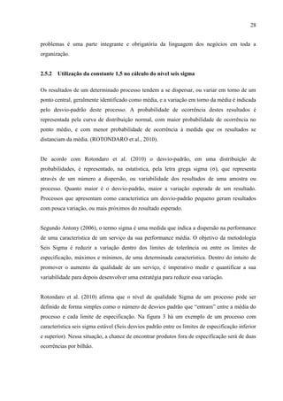 28
problemas é uma parte integrante e obrigatória da linguagem dos negócios em toda a
organização.
2.5.2 Utilização da constante 1,5 no cálculo do nível seis sigma
Os resultados de um determinado processo tendem a se dispersar, ou variar em torno de um
ponto central, geralmente identificado como média, e a variação em torno da média é indicada
pelo desvio-padrão deste processo. A probabilidade de ocorrência destes resultados é
representada pela curva de distribuição normal, com maior probabilidade de ocorrência no
ponto médio, e com menor probabilidade de ocorrência à medida que os resultados se
distanciam da média. (ROTONDARO et al., 2010).
De acordo com Rotondaro et al. (2010) o desvio-padrão, em uma distribuição de
probabilidades, é representado, na estatística, pela letra grega sigma (σ), que representa
através de um número a dispersão, ou variabilidade dos resultados de uma amostra ou
processo. Quanto maior é o desvio-padrão, maior a variação esperada de um resultado.
Processos que apresentam como característica um desvio-padrão pequeno geram resultados
com pouca variação, ou mais próximos do resultado esperado.
Segundo Antony (2006), o termo sigma é uma medida que indica a dispersão na performance
de uma característica de um serviço da sua performance média. O objetivo da metodologia
Seis Sigma é reduzir a variação dentro dos limites de tolerância ou entre os limites de
especificação, máximos e mínimos, de uma determinada característica. Dentro do intuito de
promover o aumento da qualidade de um serviço, é imperativo medir e quantificar a sua
variabilidade para depois desenvolver uma estratégia para reduzir essa variação.
Rotondaro et al. (2010) afirma que o nível de qualidade Sigma de um processo pode ser
definido de forma simples como o número de desvios padrão que “entram” entre a média do
processo e cada limite de especificação. Na figura 3 há um exemplo de um processo com
característica seis sigma estável (Seis desvios padrão entre os limites de especificação inferior
e superior). Nessa situação, a chance de encontrar produtos fora de especificação será de duas
ocorrências por bilhão.
 