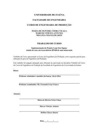 UNIVERSIDADE DE ITAÚNA
FACULDADE DE ENGENHARIA
CURSO DE ENGENHARIA DE PRODUÇÃO
MAIZA DE OLIVEIRA VIEIRA VILAÇA
MARCOS VINÍCIUS ANTUNES
MELLINA CHAVES DUARTE
TRABALHO DE CURSO
Implementação do Projeto Lean Seis Sigma:
estudo de caso em escavadeiras R9100 de uma mineração
Trabalho de Curso apresentado ao Curso de Engenharia de Produção como requisito parcial para
obtenção do grau de Engenheiro de Produção.
Este trabalho foi julgado adequado para obtenção da aprovação na disciplina Trabalho de Curso
do Curso de Engenharia de Produção da Faculdade de Engenharia da Universidade de Itaúna.
Banca
___________________________________________________________________
Professor orientador e membro da banca: Alecir Silva
___________________________________________________________________
Professor examinador: Ms. Fernando César Franco
Aluno(s)
__________________________________________________________________
Maiza de Oliveira Vieira Vilaça
__________________________________________________________________
Marcos Vinícius Antunes
__________________________________________________________________
Mellina Chaves Duarte
Data____/______/_____
 
