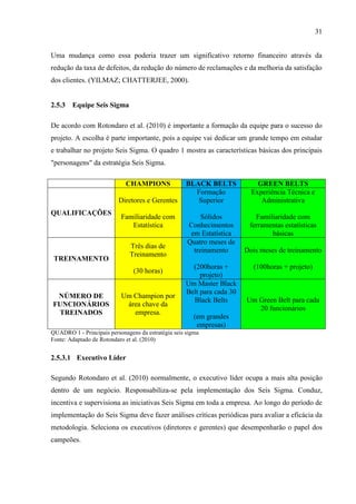 31
Uma mudança como essa poderia trazer um significativo retorno financeiro através da
redução da taxa de defeitos, da redução do número de reclamações e da melhoria da satisfação
dos clientes. (YILMAZ; CHATTERJEE, 2000).
2.5.3 Equipe Seis Sigma
De acordo com Rotondaro et al. (2010) é importante a formação da equipe para o sucesso do
projeto. A escolha é parte importante, pois a equipe vai dedicar um grande tempo em estudar
e trabalhar no projeto Seis Sigma. O quadro 1 mostra as características básicas dos principais
"personagens" da estratégia Seis Sigma.
CHAMPIONS BLACK BELTS GREEN BELTS
QUALIFICAÇÕES
Diretores e Gerentes
Familiaridade com
Estatística
Formação
Superior
Sólidos
Conhecimentos
em Estatística
Experiência Técnica e
Administrativa
Familiaridade com
ferramentas estatísticas
básicas
TREINAMENTO
Três dias de
Treinamento
(30 horas)
Quatro meses de
treinamento
(200horas +
projeto)
Dois meses de treinamento
(100horas + projeto)
NÚMERO DE
FUNCIONÁRIOS
TREINADOS
Um Champion por
área chave da
empresa.
Um Master Black
Belt para cada 30
Black Belts
(em grandes
empresas)
Um Green Belt para cada
20 funcionários
QUADRO 1 - Principais personagens da estratégia seis sigma
Fonte: Adaptado de Rotondaro et al. (2010)
2.5.3.1 Executivo Líder
Segundo Rotondaro et al. (2010) normalmente, o executivo líder ocupa a mais alta posição
dentro de um negócio. Responsabiliza-se pela implementação dos Seis Sigma. Conduz,
incentiva e supervisiona as iniciativas Seis Sigma em toda a empresa. Ao longo do período de
implementação do Seis Sigma deve fazer análises críticas periódicas para avaliar a eficácia da
metodologia. Seleciona os executivos (diretores e gerentes) que desempenharão o papel dos
campeões.
 