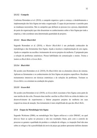 32
2.5.3.2 Campeão
Conforme Rotondaro et al. (2010), o campeão organiza e guia o começo, o desdobramento e
implementação dos Seis Sigma em toda a organização. É capaz de pavimentar o caminho para
as mudanças necessárias. São os campeões que definem as pessoas (ou a pessoa, dependendo
do porte da organização) que irão disseminar os conhecimentos sobre o Seis Sigma por toda a
empresa, e irão coordenar uma determinada quantidade de projetos.
2.5.3.3 Master Black-Belt
Segundo Rotondaro et al. (2010), o Master Black-Belt é um profundo conhecedor da
metodologia e das ferramentas Seis Sigma. Ajuda a inculcar a implementação do seis sigma.
Ajuda os campeões na escolha e treinamento de novos projetos de melhoria. É preparado para
a solução de problemas estatísticos. Possui habilidades de comunicação e ensino. Treina e
instrui os Black Belts e Green Belts.
2.5.3.4 Black-Belt
De acordo com Rotondaro et al. (2010), Os Black-Belts são os elementos chaves do sistema.
Aplicam as ferramentas e os conhecimentos do Seis Sigma em projetos específicos. Recebem
treinamentos intensivos em técnicas estatísticas e de soluções de problemas. Treinam os
Green Belts e os orientam na condução dos grupos.
2.5.3.5 Green-Belt
De acordo com Rotondaro et al. (2010), os Green-Belts executam o Seis Sigma como parte de
suas tarefas do dia a dia. Possuem duas tarefas: auxiliar os Black Belts na coleta de dados e no
desenvolvimento de experimentos e liderar pequenos projetos de melhoria em suas
respectivas áreas de atuação. Seu treinamento é mais simplificado do que dos Black Belts.
2.5.4 Etapas da Metodologia Seis Sigma
Segundo Werkema (2006), na metodologia Seis Sigma utiliza-se o ciclo DMAIC, no qual
deve-se focar as ações no processo e não nos resultados finais, pois com o controle do
processo se garante a qualidade do produto e a redução de refugos, e a inspeção final não atua
sobre os refugos e há a possibilidade de envio de peças que podem apresentar defeitos durante
 