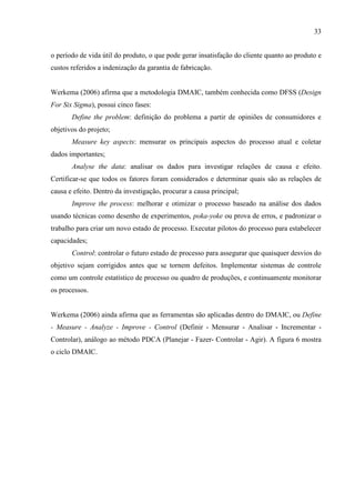 33
o período de vida útil do produto, o que pode gerar insatisfação do cliente quanto ao produto e
custos referidos a indenização da garantia de fabricação.
Werkema (2006) afirma que a metodologia DMAIC, também conhecida como DFSS (Design
For Six Sigma), possui cinco fases:
Define the problem: definição do problema a partir de opiniões de consumidores e
objetivos do projeto;
Measure key aspects: mensurar os principais aspectos do processo atual e coletar
dados importantes;
Analyse the data: analisar os dados para investigar relações de causa e efeito.
Certificar-se que todos os fatores foram considerados e determinar quais são as relações de
causa e efeito. Dentro da investigação, procurar a causa principal;
Improve the process: melhorar e otimizar o processo baseado na análise dos dados
usando técnicas como desenho de experimentos, poka-yoke ou prova de erros, e padronizar o
trabalho para criar um novo estado de processo. Executar pilotos do processo para estabelecer
capacidades;
Control: controlar o futuro estado de processo para assegurar que quaisquer desvios do
objetivo sejam corrigidos antes que se tornem defeitos. Implementar sistemas de controle
como um controle estatístico de processo ou quadro de produções, e continuamente monitorar
os processos.
Werkema (2006) ainda afirma que as ferramentas são aplicadas dentro do DMAIC, ou Define
- Measure - Analyze - Improve - Control (Definir - Mensurar - Analisar - Incrementar -
Controlar), análogo ao método PDCA (Planejar - Fazer- Controlar - Agir). A figura 6 mostra
o ciclo DMAIC.
 
