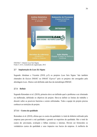 36
FIGURA 7 - Roteiro Lean Seis Sigma
Fonte: C.A.N., Consultoria de organização, 2012
2.7 Implantação do Lean Six Sigma
Segundo Abraham e Vicentin (2010, p.5) os projetos Lean Seis Sigma “são também
chamados de Kaizen DMAIC ou DMAIC Express” pois os projetos são enxugados pela
abordagem Lean. Abaixo será definida cada fase da metodologia DMAIC.
2.7.1 Definir
Segundo Rotondaro et al. (2010), primeiro deve ser definido qual o problema a ser eliminado
ou melhorado, definindo os objetivos do projeto. Deve-se definir os limites do trabalho e
discutir sobre as possíveis barreiras a serem enfrentadas. Toda a equipe do projeto precisa
conhecer as restrições do projeto.
2.7.1.1 Custos da qualidade
Rotondaro et al. (2010), afirma que os custos da qualidade é o total de dinheiro utilizado pela
empresa para prevenir a má qualidade e garantir os requisitos da qualidade. São o total de
custos de: prevenção, avaliação e falhas externas e internas. Devem ser fornecidos os
verdadeiros custos da qualidade e seus impactos nos lucros da empresa. A melhoria da
 