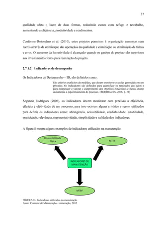 37
qualidade afeta o lucro de duas formas, reduzindo custos com refugo e retrabalho,
aumentando a eficiência, produtividade e rendimentos.
Conforme Rotondaro et al. (2010), estes projetos permitem à organização aumentar seus
lucros através da otimização das operaçãos da qualidade e eliminação ou diminuição de falhas
e erros. O aumento da lucratividade é alcançado quando os ganhos do projeto são superiores
aos investimentos feitos para realização do projeto.
2.7.1.2 Indicadores de desempenho
Os Indicadores de Desempenho – ID, são definidos como:
São critérios explícitos de medidas, que devem monitorar as ações gerenciais em um
processo. Os indicadores são definidos para quantificar os resultados das ações e
para estabelecer e valorar o cumprimento dos objetivos específicos e metas, diante
da natureza e especificamente do processo. (RODRIGUES, 2006, p. 71)
Segundo Rodrigues (2006), os indicadores devem monitorar com precisão a eficiência,
eficácia e efetividade de um processo, para isso existem alguns critérios a serem utilizados
para definir os indicadores como: abrangência, acessibilidade, confiabilidade, estabilidade,
praticidade, relevância, representatividade, simplicidade e validade dos indicadores.
A figura 8 mostra alguns exemplos de indicadores utilizados na manutenção:
FIGURA 8 - Indicadores utilizados na manutenção
Fonte: Controle de Manutenção – mineração, 2012
 