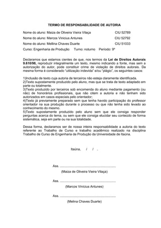 TERMO DE RESPONSABILIDADE DE AUTORIA
Nome do aluno: Maiza de Oliveira Vieira Vilaça CIU 52789
Nome do aluno: Marcos Vinicius Antunes CIU 52792
Nome do aluno: Mellina Chaves Duarte CIU 51033
Curso: Engenharia de Produção Turno: noturno Período: 9º
Declaramos que estamos cientes de que, nos termos da Lei de Direitos Autorais
9.610/98, reproduzir integralmente um texto, mesmo indicando a fonte, mas sem a
autorização do autor, pode constituir crime de violação de direitos autorais. Da
mesma forma é considerado “utilização indevida” e/ou “plágio”, os seguintes casos:
1)Inclusão de texto cuja autoria de terceiros não esteja claramente identificada.
2)Texto supostamente produzido pelo aluno, mas que se trata de texto adaptado em
parte ou totalmente.
3)Texto produzido por terceiros sob encomenda do aluno mediante pagamento (ou
não) de honorários profissionais, que não citem a autoria e não tenham sido
autorizados em casos especiais pelo orientador;
4)Texto já previamente preparado sem que tenha havido participação do professor
orientador na sua produção durante o processo ou que não tenha sido levado ao
conhecimento do mesmo.
5)Texto supostamente produzido pelo aluno sem que ele consiga responder
perguntas acerca do tema, ou sem que ele consiga elucidar seu conteúdo de forma
sistemática, seja em parte ou na sua totalidade.
Dessa forma, declaramos ser de nossa inteira responsabilidade a autoria do texto
referente ao Trabalho de Curso e trabalho acadêmico realizado na disciplina
Trabalho de Curso de Engenharia de Produção da Universidade de Itaúna.
Itaúna, / / .
Ass. ..............................................................
(Maiza de Oliveira Vieira Vilaça)
Ass. ..............................................................
(Marcos Vinícius Antunes)
Ass. ..............................................................
(Melina Chaves Duarte)
 