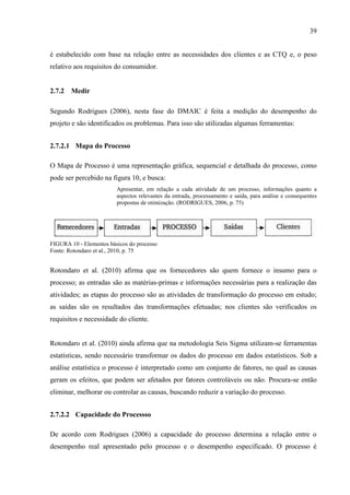 39
é estabelecido com base na relação entre as necessidades dos clientes e as CTQ e, o peso
relativo aos requisitos do consumidor.
2.7.2 Medir
Segundo Rodrigues (2006), nesta fase do DMAIC é feita a medição do desempenho do
projeto e são identificados os problemas. Para isso são utilizadas algumas ferramentas:
2.7.2.1 Mapa do Processo
O Mapa de Processo é uma representação gráfica, sequencial e detalhada do processo, como
pode ser percebido na figura 10, e busca:
Apresentar, em relação a cada atividade de um processo, informações quanto a
aspectos relevantes da entrada, processamento e saída, para análise e consequentes
propostas de otimização. (RODRIGUES, 2006, p. 75)
FIGURA 10 - Elementos básicos do processo
Fonte: Rotondaro et al., 2010, p. 75
Rotondaro et al. (2010) afirma que os fornecedores são quem fornece o insumo para o
processo; as entradas são as matérias-primas e informações necessárias para a realização das
atividades; as etapas do processo são as atividades de transformação do processo em estudo;
as saídas são os resultados das transformações efetuadas; nos clientes são verificados os
requisitos e necessidade do cliente.
Rotondaro et al. (2010) ainda afirma que na metodologia Seis Sigma utilizam-se ferramentas
estatísticas, sendo necessário transformar os dados do processo em dados estatísticos. Sob a
análise estatística o processo é interpretado como um conjunto de fatores, no qual as causas
geram os efeitos, que podem ser afetados por fatores controláveis ou não. Procura-se então
eliminar, melhorar ou controlar as causas, buscando reduzir a variação do processo.
2.7.2.2 Capacidade do Processso
De acordo com Rodrigues (2006) a capacidade do processo determina a relação entre o
desempenho real apresentado pelo processo e o desempenho especificado. O processo é
 