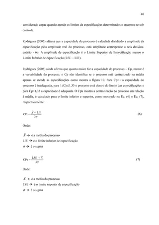 40
considerado capaz quando atende os limites de especificações determinados e encontra-se sob
controle.
Rodrigues (2006) afirma que a capacidade do processo é calculada dividindo a amplitude da
especificação pela amplitude real do processo, esta amplitude corresponde a seis desvios-
padrão - 6σ. A amplitude de especificação é o Limite Superior de Especificação menos o
Limite Inferior de especificação (LSE – LIE).
Rodrigues (2006) ainda afirma que quanto maior for a capacidade do processo – Cp, menor é
a variabilidade do processo, o Cp não identifica se o processo está centralizado na média
apenas se atende as especificações como mostra a figura 10. Para Cp<1 a capacidade do
processo é inadequada, para 1≤Cp≤1,33 o processo está dentro do limite das especificações e
para Cp>1,33 a capacidade é adequada. O Cpk mostra a centralização do processo em relação
à média, é calculado para o limite inferior e superior, como mostrado na Eq. (6) e Eq. (7),
respectivamente:
LIE
CPi =
3
X


(6)
Onde:
X é a média do processo
LIE é o limite inferior de especificação
 é o sigma
LSE
CPs =
3
X


(7)
Onde:
X é a média do processo
LSE é o limite superior de especificação
 é o sigma
 