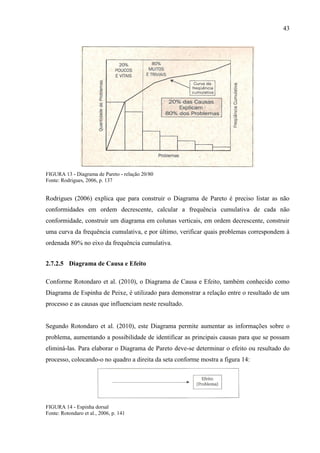 43
FIGURA 13 - Diagrama de Pareto - relação 20/80
Fonte: Rodrigues, 2006, p. 137
Rodrigues (2006) explica que para construir o Diagrama de Pareto é preciso listar as não
conformidades em ordem decrescente, calcular a frequência cumulativa de cada não
conformidade, construir um diagrama em colunas verticais, em ordem decrescente, construir
uma curva da frequência cumulativa, e por último, verificar quais problemas correspondem à
ordenada 80% no eixo da frequência cumulativa.
2.7.2.5 Diagrama de Causa e Efeito
Conforme Rotondaro et al. (2010), o Diagrama de Causa e Efeito, também conhecido como
Diagrama de Espinha de Peixe, é utilizado para demonstrar a relação entre o resultado de um
processo e as causas que influenciam neste resultado.
Segundo Rotondaro et al. (2010), este Diagrama permite aumentar as informações sobre o
problema, aumentando a possibilidade de identificar as principais causas para que se possam
eliminá-las. Para elaborar o Diagrama de Pareto deve-se determinar o efeito ou resultado do
processo, colocando-o no quadro a direita da seta conforme mostra a figura 14:
FIGURA 14 - Espinha dorsal
Fonte: Rotondaro et al., 2006, p. 141
 