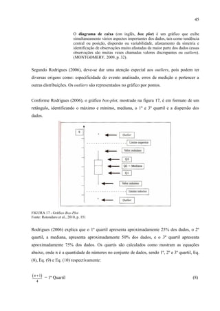 45
O diagrama de caixa (em inglês, box plot) é um gráfico que exibe
simultaneamente vários aspectos importantes dos dados, tais como tendência
central ou posição, dispersão ou variabilidade, afastamento da simetria e
identificação de observações muito afastadas da maior parte dos dados (essas
observações são muitas vezes chamadas valores discrepantes ou outliers).
(MONTGOMERY, 2009, p. 32).
Segundo Rodrigues (2006), deve-se dar uma atenção especial aos outliers, pois podem ter
diversas origens como: especificidade do evento analisado, erros de medição e pertencer a
outras distribuições. Os outliers são representados no gráfico por pontos.
Conforme Rodrigues (2006), o gráfico box-plot, mostrado na figura 17, é em formato de um
retângulo, identificando o máximo e mínimo, mediana, o 1º e 3º quartil e a dispersão dos
dados.
FIGURA 17 - Gráfico Box-Plot
Fonte: Rotondaro et al., 2010, p. 151
Rodrigues (2006) explica que o 1º quartil apresenta aproximadamente 25% dos dados, o 2º
quartil, a mediana, apresenta aproximadamente 50% dos dados, e o 3º quartil apresenta
aproximadamente 75% dos dados. Os quartis são calculados como mostram as equações
abaixo, onde n é a quantidade de números no conjunto de dados, sendo 1º, 2º e 3º quartil, Eq.
(8), Eq. (9) e Eq. (10) respectivamente:
 1
4
n 
= 1º Quartil (8)
 