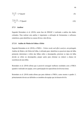 46
 1
2
n 
= 2º Quartil (9)
 3 1
4
n 
= 3º Quartil (10)
2.7.3 Analisar
Segundo Rotondaro et al. (2010), nesta fase do DMAIC é realizada a análise dos dados
coletados. Para realizar esta análise é importante a utilização de ferramentas e softwares
estatísticos, para identificar as causas óbvias e não óbvias.
2.7.3.1 Análise de Modos de Falhas e Efeito
Segundo Rotondaro et al. (2010), o FMEA – Failure mode and effect analysis, em português
Análise do Modo e do Efeito de Falha, é utilizado para: identificar os possíveis tipos de falha
potencial, determinar o efeito das falhas sobre o desempenho, priorizar os tipos de falha
devido ao efeito no desempenho, propor ações para eliminar ou reduzir a chance de
ocorrência de uma falha.
Rotondaro et al. (2010) afirma que é possível conseguir melhores resultados com o FMEA
quando é realizado em equipe, com a participação de especialistas de diversas áreas.
Rotondaro et al. (2010) ainda afirma que para elaborar o FMEA, como mostra o quadro 3,
primeiramente devem ser definidos os membros da equipe que irá desenvolvê-lo.
 