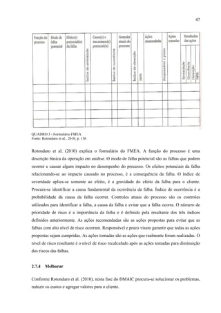 47
QUADRO 3 - Formulário FMEA
Fonte: Rotondaro et al., 2010, p. 156
Rotondaro et al. (2010) explica o formulário do FMEA. A função do processo é uma
descrição básica da operação em análise. O modo de falha potencial são as falhas que podem
ocorrer e causar algum impacto no desempenho do processo. Os efeitos potenciais da falha
relacionando-se ao impacto causado no processo, é a consequência da falha. O índice de
severidade aplica-se somente ao efeito, é a gravidade do efeito da falha para o cliente.
Procura-se identificar a causa fundamental da ocorrência da falha. Índice de ocorrência é a
probabilidade da causa da falha ocorrer. Controles atuais do processo são os controles
utilizados para identificar a falha, a causa da falha e evitar que a falha ocorra. O número de
prioridade de risco é a importância da falha e é definido pela resultante dos três índices
definidos anteriormente. As ações recomendadas são as ações propostas para evitar que as
falhas com alto nível de risco ocorram. Responsável e prazo visam garantir que todas as ações
propostas sejam cumpridas. As ações tomadas são as ações que realmente foram realizadas. O
nível de risco resultante é o nível de risco recalculado após as ações tomadas para diminuição
dos riscos das falhas.
2.7.4 Melhorar
Conforme Rotondaro et al. (2010), nesta fase do DMAIC procura-se solucionar os problemas,
reduzir os custos e agregar valores para o cliente.
 