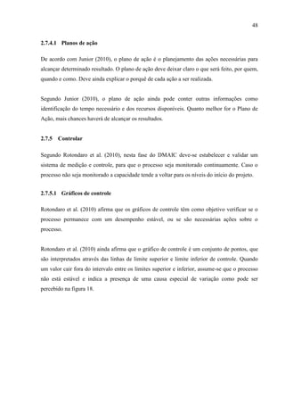 48
2.7.4.1 Planos de ação
De acordo com Junior (2010), o plano de ação é o planejamento das ações necessárias para
alcançar determinado resultado. O plano de ação deve deixar claro o que será feito, por quem,
quando e como. Deve ainda explicar o porquê de cada ação a ser realizada.
Segundo Junior (2010), o plano de ação ainda pode conter outras informações como
identificação do tempo necessário e dos recursos disponíveis. Quanto melhor for o Plano de
Ação, mais chances haverá de alcançar os resultados.
2.7.5 Controlar
Segundo Rotondaro et al. (2010), nesta fase do DMAIC deve-se estabelecer e validar um
sistema de medição e controle, para que o processo seja monitorado continuamente. Caso o
processo não seja monitorado a capacidade tende a voltar para os níveis do início do projeto.
2.7.5.1 Gráficos de controle
Rotondaro et al. (2010) afirma que os gráficos de controle têm como objetivo verificar se o
processo permanece com um desempenho estável, ou se são necessárias ações sobre o
processo.
Rotondaro et al. (2010) ainda afirma que o gráfico de controle é um conjunto de pontos, que
são interpretados através das linhas de limite superior e limite inferior de controle. Quando
um valor cair fora do intervalo entre os limites superior e inferior, assume-se que o processo
não está estável e indica a presença de uma causa especial de variação como pode ser
percebido na figura 18.
 