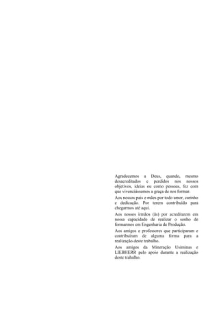 Agradecemos a Deus, quando, mesmo
desacreditados e perdidos nos nossos
objetivos, ideias ou como pessoas, fez com
que vivenciássemos a graça de nos formar.
Aos nossos pais e mães por todo amor, carinho
e dedicação. Por terem contribuído para
chegarmos até aqui.
Aos nossos irmãos (ãs) por acreditarem em
nossa capacidade de realizar o sonho de
formarmos em Engenharia de Produção.
Aos amigos e professores que participaram e
contribuíram de alguma forma para a
realização deste trabalho.
Aos amigos da Mineração Usiminas e
LIEBHERR pelo apoio durante a realização
deste trabalho.
 