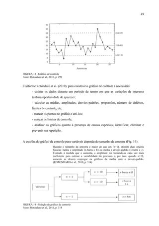 49
FIGURA 18 - Gráfico de controle
Fonte: Rotondaro et al., 2010, p. 299
Conforme Rotondaro et al. (2010), para construir o gráfico de controle é necessário:
- coletar os dados durante um período de tempo em que as variações de interesse
tenham oportunidade de aparecer;
- calcular as médias, amplitudes, desvios-padrões, proporções, número de defeitos,
limites de controle, etc;
- marcar os pontos no gráfico e uni-los;
- marcar os limites de controle;
- analisar os gráficos quanto à presença de causas especiais, identificar, eliminar e
prevenir sua repetição;
A escolha do gráfico de controle para variáveis depende do tamanho da amostra (Fig. 19):
Quando o tamanho da amostra é maior do que um (n>1), existem duas opções
básicas: média e amplitude (x-barra e R) ou média e desvio-padrão (x-barra e s).
Contudo à medida que n aumenta, a amplitude vai tornando-se cada vez mais
ineficiente para estimar a variabilidade do processo e, por isso, quando n>10,
somente se devem empregar os gráficos da média com o desvio-padrão.
(ROTONDARO et al., 2010, p. 314)
FIGURA 19 - Seleção de gráfico de controle
Fonte: Rotondaro et al., 2010, p. 314
 