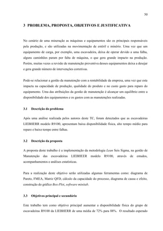 50
3 PROBLEMA, PROPOSTA, OBJETIVOS E JUSTIFICATIVA
No cenário de uma mineração as máquinas e equipamentos são os principais responsáveis
pela produção, e são utilizadas na movimentação de estéril e minério. Uma vez que um
equipamento de carga, por exemplo, uma escavadeira, deixa de operar devido a uma falha,
alguns caminhões param por falta de máquina, o que gera grande impacto na produção.
Porém, muitas vezes a revisão de manutenção preventiva desses equipamentos deixa a desejar
e gera grande número de intervenções corretivas.
Pode-se relacionar a gestão da manutenção com a rentabilidade da empresa, uma vez que esta
impacta na capacidade de produção, qualidade do produto e no custo gasto para reparo do
equipamento. Uma das atribuições da gestão de manutenção é alcançar um equilíbrio entre a
disponibilidade dos equipamentos e os gastos com as manutenções realizadas.
3.1 Descrição do problema
Após uma análise realizada pelos autores deste TC, foram detectados que as escavadeiras
LIEBHERR modelo R9100, apresentam baixa disponibilidade física, alto tempo médio para
reparo e baixo tempo entre falhas.
3.2 Descrição da proposta
A proposta deste trabalho é a implementação da metodologia Lean Seis Sigma, na gestão de
Manutenção das escavadeiras LIEBHEER modelo R9100, através de estudos,
acompanhamentos e análises estatísticas.
Para a realização deste objetivo serão utilizadas algumas ferramentas como: diagrama de
Pareto, FMEA, Matriz QFD, cálculo da capacidade do processo, diagrama de causa e efeito,
construção do gráfico Box-Plot, software minitab.
3.3 Objetivos principal e secundário
Este trabalho tem como objetivo principal aumentar a disponibilidade física do grupo de
escavadeiras R9100 da LIEBHERR de uma média de 72% para 88%. O resultado esperado
 
