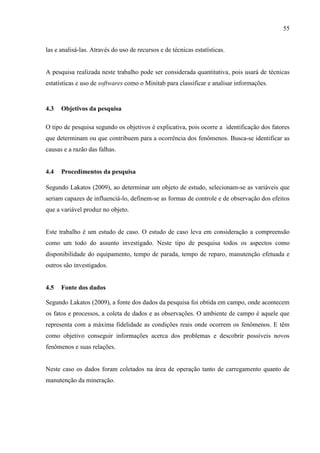 55
las e analisá-las. Através do uso de recursos e de técnicas estatísticas.
A pesquisa realizada neste trabalho pode ser considerada quantitativa, pois usará de técnicas
estatísticas e uso de softwares como o Minitab para classificar e analisar informações.
4.3 Objetivos da pesquisa
O tipo de pesquisa segundo os objetivos é explicativa, pois ocorre a identificação dos fatores
que determinam ou que contribuem para a ocorrência dos fenômenos. Busca-se identificar as
causas e a razão das falhas.
4.4 Procedimentos da pesquisa
Segundo Lakatos (2009), ao determinar um objeto de estudo, selecionam-se as variáveis que
seriam capazes de influenciá-lo, definem-se as formas de controle e de observação dos efeitos
que a variável produz no objeto.
Este trabalho é um estudo de caso. O estudo de caso leva em consideração a compreensão
como um todo do assunto investigado. Neste tipo de pesquisa todos os aspectos como
disponibilidade do equipamento, tempo de parada, tempo de reparo, manutenção efetuada e
outros são investigados.
4.5 Fonte dos dados
Segundo Lakatos (2009), a fonte dos dados da pesquisa foi obtida em campo, onde acontecem
os fatos e processos, a coleta de dados e as observações. O ambiente de campo é aquele que
representa com a máxima fidelidade as condições reais onde ocorrem os fenômenos. E têm
como objetivo conseguir informações acerca dos problemas e descobrir possíveis novos
fenômenos e suas relações.
Neste caso os dados foram coletados na área de operação tanto de carregamento quanto de
manutenção da mineração.
 