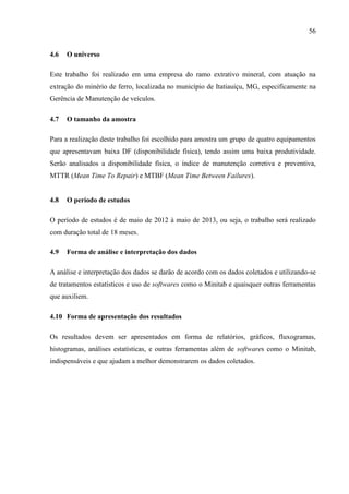 56
4.6 O universo
Este trabalho foi realizado em uma empresa do ramo extrativo mineral, com atuação na
extração do minério de ferro, localizada no município de Itatiauiçu, MG, especificamente na
Gerência de Manutenção de veículos.
4.7 O tamanho da amostra
Para a realização deste trabalho foi escolhido para amostra um grupo de quatro equipamentos
que apresentavam baixa DF (disponibilidade física), tendo assim uma baixa produtividade.
Serão analisados a disponibilidade física, o índice de manutenção corretiva e preventiva,
MTTR (Mean Time To Repair) e MTBF (Mean Time Between Failures).
4.8 O período de estudos
O período de estudos é de maio de 2012 à maio de 2013, ou seja, o trabalho será realizado
com duração total de 18 meses.
4.9 Forma de análise e interpretação dos dados
A análise e interpretação dos dados se darão de acordo com os dados coletados e utilizando-se
de tratamentos estatísticos e uso de softwares como o Minitab e quaisquer outras ferramentas
que auxiliem.
4.10 Forma de apresentação dos resultados
Os resultados devem ser apresentados em forma de relatórios, gráficos, fluxogramas,
histogramas, análises estatísticas, e outras ferramentas além de softwares como o Minitab,
indispensáveis e que ajudam a melhor demonstrarem os dados coletados.
 