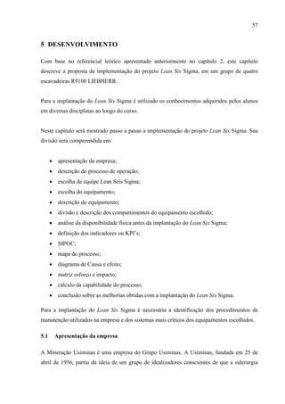 57
5 DESENVOLVIMENTO
Com base no referencial teórico apresentado anteriormente no capítulo 2, este capítulo
descreve a proposta de implementação do projeto Lean Six Sigma, em um grupo de quatro
escavadeiras R9100 LIEBHERR.
Para a implantação do Lean Six Sigma é utilizado os conhecimentos adquiridos pelos alunos
em diversas disciplinas ao longo do curso.
Neste capítulo será mostrado passo a passo a implementação do projeto Lean Six Sigma. Sua
divisão será compreendida em:
 apresentação da empresa;
 descrição do processo de operação;
 escolha de equipe Lean Seis Sigma;
 escolha do equipamento;
 descrição do equipamento;
 divisão e descrição dos compartimentos do equipamento escolhido;
 análise da disponibilidade física antes da implantação do Lean Six Sigma;
 definição dos indicadores ou KPI’s;
 SIPOC;
 mapa do processo;
 diagrama de Causa e efeito;
 matriz esforço e impacto;
 cálculo da capabilidade do processo;
 conclusão sobre as melhorias obtidas com a implantação do Lean Six Sigma.
Para a implantação do Lean Six Sigma é necessária a identificação dos procedimentos de
manutenção utilizados na empresa e dos sistemas mais críticos dos equipamentos escolhidos.
5.1 Apresentação da empresa
A Mineração Usiminas é uma empresa do Grupo Usiminas. A Usiminas, fundada em 25 de
abril de 1956, partiu da ideia de um grupo de idealizadores conscientes de que a siderurgia
 