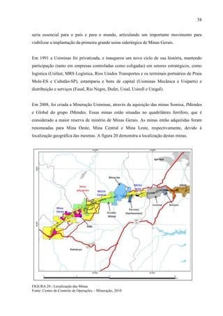 58
seria essencial para o país e para o mundo, articulando um importante movimento para
viabilizar a implantação da primeira grande usina siderúrgica de Minas Gerais.
Em 1991 a Usiminas foi privatizada, e inaugurou um novo ciclo de sua história, mantendo
participação (tanto em empresas controladas como coligadas) em setores estratégicos, como
logística (Usifast, MRS Logística, Rios Unidos Transportes e os terminais portuários de Praia
Mole-ES e Cubatão-SP), estamparia e bens de capital (Usiminas Mecânica e Usiparts) e
distribuição e serviços (Fasal, Rio Negro, Dufer, Usial, Usiroll e Unigal).
Em 2008, foi criada a Mineração Usiminas, através da aquisição das minas Somisa, JMendes
e Global do grupo JMendes. Essas minas estão situadas no quadrilátero ferrífero, que é
considerado a maior reserva de minério de Minas Gerais. As minas então adquiridas foram
renomeadas para Mina Oeste, Mina Central e Mina Leste, respectivamente, devido à
localização geográfica das mesmas. A figura 20 demonstra a localização destas minas.
FIGURA 20 - Localização das Minas
Fonte: Centro de Controle de Operações – Mineração, 2010
 