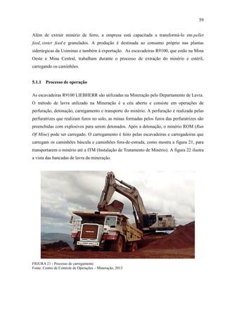 59
Além de extrair minério de ferro, a empresa está capacitada a transformá-lo em pellet
feed, sinter feed e granulados. A produção é destinada ao consumo próprio nas plantas
siderúrgicas da Usiminas e também à exportação. As escavadeiras R9100, que estão na Mina
Oeste e Mina Central, trabalham durante o processo de extração do minério e estéril,
carregando os caminhões.
5.1.1 Processo de operação
As escavadeiras R9100 LIEBHERR são utilizadas na Mineração pelo Departamento de Lavra.
O método de lavra utilizado na Mineração é a céu aberto e consiste em operações de
perfuração, detonação, carregamento e transporte do minério. A perfuração é realizada pelas
perfuratrizes que realizam furos no solo, as minas formadas pelos furos das perfuratrizes são
preenchidas com explosivos para serem detonados. Após a detonação, o minério ROM (Run
Of Mine) pode ser carregado. O carregamento é feito pelas escavadeiras e carregadeiras que
carregam os caminhões báscula e caminhões fora-de-estrada, como mostra a figura 21, para
transportarem o minério até a ITM (Instalação de Tratamento de Minério). A figura 22 ilustra
a vista das bancadas de lavra da mineração.
FIGURA 21 - Processo de carregamento
Fonte: Centro de Controle de Operações – Mineração, 2013
 