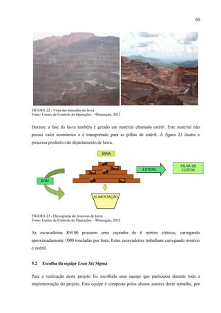 60
FIGURA 22 - Vista das bancadas de lavra
Fonte: Centro de Controle de Operações – Mineração, 2013
Durante a fase da lavra também é gerado um material chamado estéril. Este material não
possui valor econômico e é transportado para as pilhas de estéril. A figura 23 ilustra o
processo produtivo do departamento de lavra.
FIGURA 23 - Fluxograma do processo de lavra
Fonte: Centro de Controle de Operações – Mineração, 2012
As escavadeiras R9100 possuem uma caçamba de 6 metros cúbicos, carregando
aproximadamente 1000 toneladas por hora. Estas escavadeiras trabalham carregando minério
e estéril.
5.2 Escolha da equipe Lean Six Sigma
Para a realização deste projeto foi escolhida uma equipe que participou durante toda a
implementação do projeto. Esta equipe é composta pelos alunos autores deste trabalho, por
 