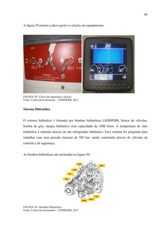 66
A figura 29 mostra a chave geral e o display do equipamento:
FIGURA 29 - Chave de segurança e display
Fonte: Centro de treinamento – LIEBHERR, 2011
Sistema Hidráulico
O sistema hidráulico é formado por bombas hidráulicas LIEBHERR, blocos de válvulas,
bomba de giro, tanque hidráulico com capacidade de 1000 litros. A temperatura do óleo
hidráulico é mantida através de um refrigerador hidráulico. Esse sistema foi projetado para
trabalhar com uma pressão máxima de 380 bar, sendo controlada através de válvulas de
controle e de segurança.
As bombas hidráulicas são mostradas na figura 30:
FIGURA 30 - Bombas Hidráulicas
Fonte: Centro de treinamento – LIEBHERR, 2011
 