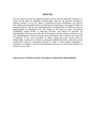 RESUMO
Um dos maiores desafios das organizações hoje, com um mercado altamente competitivo, é
atingir um alto índice de qualidade e produtividade. Para isso, são utilizados métodos de
melhoria contínua. O Lean Seis Sigma é considerado uma das metodologias mais eficazes
para melhoria de desempenho através da eliminação de desperdícios e das causas de falhas do
processo produtivo, além de sua simplicidade para ser implementada. O trabalho consiste na
implementação da metodologia Lean Seis Sigma em um grupo de quatro escavadeiras
LIEBHERR, modelo R9100, na mineração Usiminas, com objetivo de aumentar sua
disponibilidade física através da utilização de ferramentas, estudos e análises estatísticas. Com
essa implementação foi possível alcançar diversos benefícios para a empresa como aumento
na produção, já que uma escavadeira do grupo, parada, gera uma enorme perda de
produtividade, e pode provocar atrasos na entrega dos pedidos dos clientes, além disso, foram
estabelecidas rotinas de manutenção efetivas, de modo a evitar quebras inesperadas; e
finalmente, foi atingida a meta de disponibilidade física que foi previamente definida em
oitenta e oito por cento.
Palavras-chave: Melhoria contínua. Seis Sigmas. Produtividade. Disponibilidade.
 