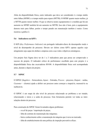 71
Além da disponibilidade física, outro indicador que deve ser considerado é o tempo médio
entre falhas (MTBF) e o tempo médio para reparo (MTTR). O MTBF quanto maior melhor, já
o MTTR quanto menor melhor. O que se observa nestes equipamentos é a medida que há um
aumento no MTBF também há um aumento no MTTR. Isso não é bom, pois o equipamento
demora mais para falhar, porém o tempo parado em manutenção também é maior. Como
mostrou o gráfico 2.
5.6 Indicadores ou KPI’s
O KPI (Key Performance Indicator) em português indicador-chave de desempenho mede o
nível de desempenho do processo. Devem ser eleitos como KPI’s apenas aqueles cujo
atingimento seja capaz de alinhar a empresa com a sua visão e objetivos estratégicos.
Um projeto Seis Sigma deve ter de 1 a 3 indicadores para que possa ser comprovado o
sucesso do projeto. O indicador crítico de performance escolhido para este projeto é a
disponibilidade física das escavadeiras R9100. A disponibilidade física será acompanhada
antes, durante e depois do projeto.
5.7 SIPOC
O SIPOC (Suppliers – fornecedores, Inputs – Entradas, Process – processo, Outputs – saídas,
Customer – clientes) ajuda a definir um processo antes começar a mapeá-lo, mensurá-lo ou
melhorá-lo.
O SIPOC é um mapa de alto nível do processo relacionado ao problema a ser tratado,
relacionando o início e a saída do processo. Esta ferramenta permite ver todas as inter-
relações dentro do processo.
Para construção do SIPOC foram levantados alguns problemas:
- recall de peças / importação de peças;
- falta de contrato de manutenção das máquinas;
- baixo conhecimento sobre a manutenção da máquina que é nova no mercado;
- falta de estabelecimento de uma política de inspeção preventiva eficaz.
 