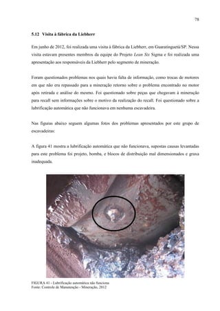 78
5.12 Visita à fábrica da Liebherr
Em junho de 2012, foi realizada uma visita à fábrica da Liebherr, em Guaratinguetá/SP. Nessa
visita estavam presentes membros da equipe do Projeto Lean Six Sigma e foi realizada uma
apresentação aos responsáveis da Liebherr pelo segmento de mineração.
Foram questionados problemas nos quais havia falta de informação, como trocas de motores
em que não era repassado para a mineração retorno sobre o problema encontrado no motor
após retirada e análise do mesmo. Foi questionado sobre peças que chegavam à mineração
para recall sem informações sobre o motivo da realização do recall. Foi questionado sobre a
lubrificação automática que não funcionava em nenhuma escavadeira.
Nas figuras abaixo seguem algumas fotos dos problemas apresentados por este grupo de
escavadeiras:
A figura 41 mostra a lubrificação automática que não funcionava, supostas causas levantadas
para este problema foi projeto, bomba, e blocos de distribuição mal dimensionados e graxa
inadequada.
FIGURA 41 - Lubrificação automática não funciona
Fonte: Controle de Manutenção - Mineração, 2012
 