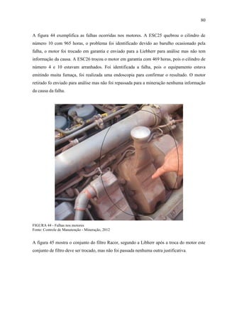 80
A figura 44 exemplifica as falhas ocorridas nos motores. A ESC25 quebrou o cilindro de
número 10 com 965 horas, o problema foi identificado devido ao barulho ocasionado pela
falha, o motor foi trocado em garantia e enviado para a Liebherr para análise mas não tem
informação da causa. A ESC26 trocou o motor em garantia com 469 horas, pois o cilindro de
número 4 e 10 estavam arranhados. Foi identificada a falha, pois o equipamento estava
emitindo muita fumaça, foi realizada uma endoscopia para confirmar o resultado. O motor
retirado fo enviado para análise mas não foi repassada para a mineração nenhuma informação
da causa da falha.
FIGURA 44 - Falhas nos motores
Fonte: Controle de Manutenção - Mineração, 2012
A figura 45 mostra o conjunto do filtro Racor, segundo a Libherr após a troca do motor este
conjunto de filtro deve ser trocado, mas não foi passada nenhuma outra justificativa.
 